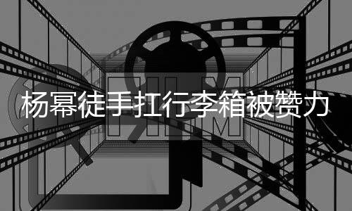 被赞徒手大臂大不平时 跟形象相同杨幂李箱力气力强扛行