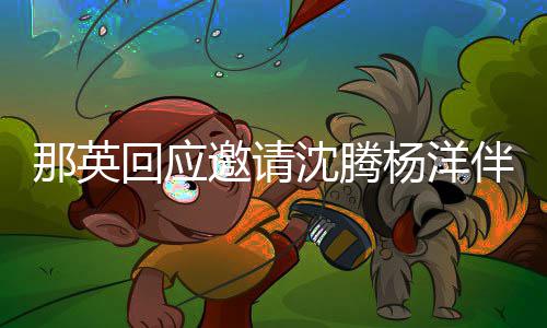 伴舞给他那英只配邀请杨洋唱俩伴我回应沈腾