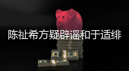 保你平安过吗希方疑辟谣和于适陈祉绯闻看